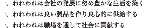 一、われわれは会社の発展に努め豊かな生活を築く一、われわれは良い製品を作り良心的に供給する一、われわれは職場を通して社会に貢献する