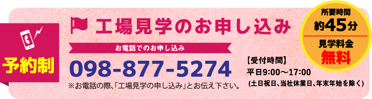 工場見学のお申し込み 事前予約が必要です 098-877-5274 【受付時間】平日9:00~16:00(土日祝日、当社休業日、年末年始を除く)