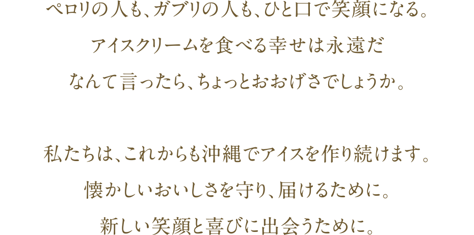 ペロリの人も、ガブリの人も、ひと口で笑顔になる。アイスクリームを食べる幸せは永遠だなんて言ったら、ちょっとおおげさでしょうか。私たちは、これからも沖縄でアイスを作り続けます｡懐かしいおいしさを守り、届けるために。新しい笑顔と喜びに出会うために。