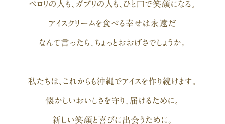 ペロリの人も、ガブリの人も、ひと口で笑顔になる。アイスクリームを食べる幸せは永遠だなんて言ったら、ちょっとおおげさでしょうか。私たちは、これからも沖縄でアイスを作り続けます｡懐かしいおいしさを守り、届けるために。新しい笑顔と喜びに出会うために。