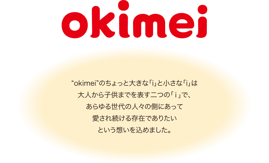 “okimei”のちょっと大きな「i」と小さな「i」は大人から子供までを表す二つの「ｉ」で、あらゆる世代の人々の側にあって愛され続ける存在でありたいという想いを込めました。