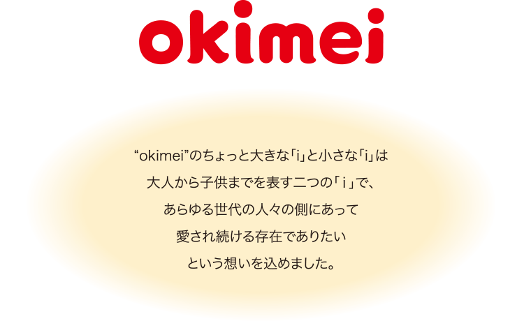 “okimei”のちょっと大きな「i」と小さな「i」は大人から子供までを表す二つの「ｉ」で、あらゆる世代の人々の側にあって愛され続ける存在でありたいという想いを込めました。