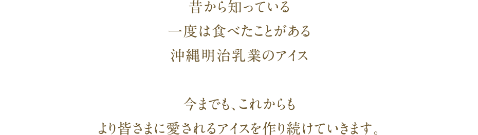 昔から知っている一度は食べたことがある沖縄明治乳業のアイス今までも、これからもより皆さまに愛されるアイスを作り続けていきます。