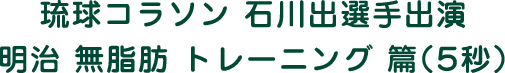 琉球コラソン 石川出選手出演 明治 無脂肪 トレーニング 篇（5秒）