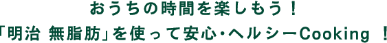 おうちの時間を楽しもう！「明治 無脂肪」を使って安心・ヘルシーCooking！