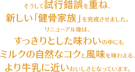 そうして試行錯誤を重ね、新しい「健骨家族」を完成させました。リニューアル後は、すっきりとした味わいの中にもミルクの自然なコクと風味を味わえる、より牛乳に近いおいしさとなっています。