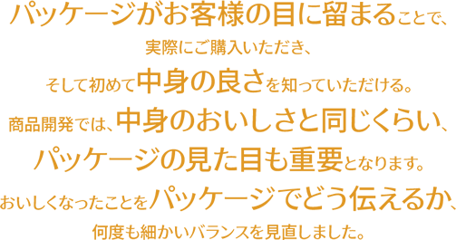 パッケージがお客様の目に留まることで、実際にご購入いただき、そして初めて中身の良さを知っていただける。商品開発では、中身のおいしさと同じくらい、パッケージの見た目も重要となります。おいしくなったことをパッケージでどう伝えるか、何度も細かいバランスを見直しました。